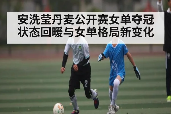 安洗莹丹麦公开赛女单夺冠 状态回暖与女单格局新变化