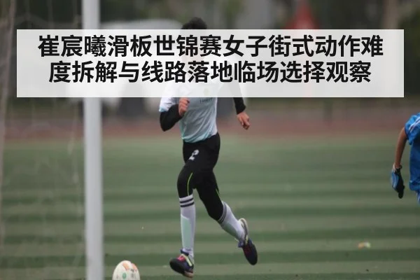 崔宸曦滑板世锦赛女子街式动作难度拆解与线路落地临场选择观察