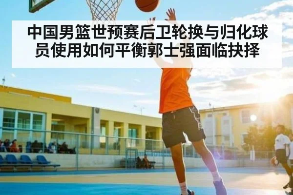中国男篮世预赛后卫轮换与归化球员使用如何平衡郭士强面临抉择