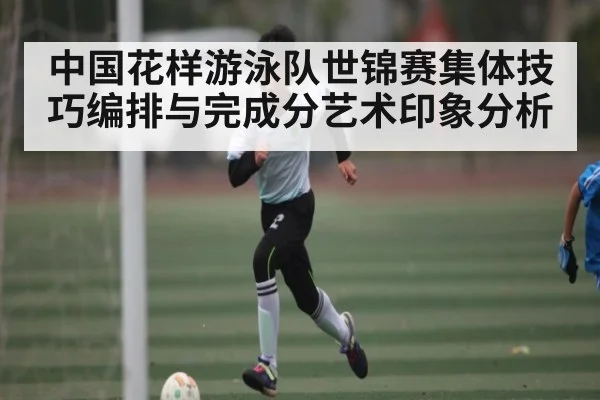 中国花样游泳队世锦赛集体技巧编排与完成分艺术印象分析 - Kaiyun Sports